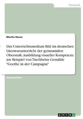 Das Unterrichtsmedium Bild im deutschen Literaturunterricht der gymnasialen Oberstufe. Ausbildung visueller Kompetenz am Beispiel von Tischbeins GemÃ¤lde "Goethe in der Campagna" - Martin Reese