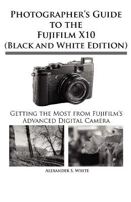 Photographer's Guide to the Fujifilm X10 (Black and White Edition) - Alexander S White