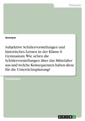 Subjektive SchÃ¼lervorstellungen und historisches Lernen in der Klasse 6 Gymnasium. Wie sehen die SchÃ¼lervorstellungen Ã¼ber das Mittelalter aus und welche Konsequenzen haben diese fÃ¼r die Unterrichtsplanung? -  Anonym