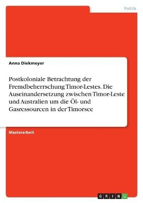 Postkoloniale Betrachtung der Fremdbeherrschung Timor-Lestes. Die Auseinandersetzung zwischen Timor-Leste und Australien um die Ãl- und Gasressourcen in der Timorsee - Anna Diekmeyer