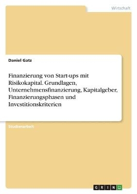 Finanzierung von Start-ups mit Risikokapital. Grundlagen, Unternehmensfinanzierung, Kapitalgeber, Finanzierungsphasen und Investitionskriterien - Daniel Gatz