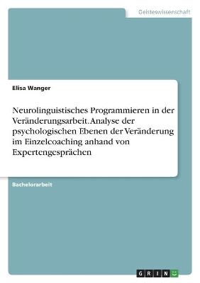 Neurolinguistisches Programmieren in der Veränderungsarbeit. Analyse der psychologischen Ebenen der Veränderung im Einzelcoaching anhand von Expertengesprächen - Elisa Wanger