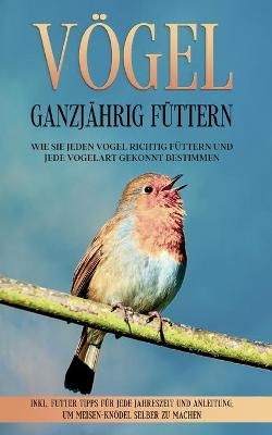 Vögel ganzjährig füttern: Wie Sie jeden Vogel richtig füttern und jede Vogelart gekonnt bestimmen - inkl. Futter Tipps für jede Jahreszeit und Anleitung, um Meisen-Knödel selber zu machen - Martin Gustmann