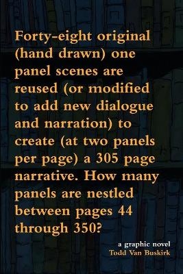 Forty-eight original (hand drawn) one panel scenes are reused (or modified to add new dialogue and narration) to create (at two panels per page) a 305 page narrative. How many panels are nestled between pages 44 through 350? - Todd Van Buskirk