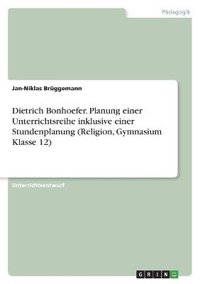Dietrich Bonhoefer. Planung einer Unterrichtsreihe inklusive einer Stundenplanung (Religion, Gymnasium Klasse 12) - Jan-Niklas BrÃ¼ggemann