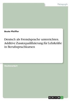 Deutsch als Fremdsprache unterrichten. Additive Zusatzqualifizierung für Lehrkräfte in Berufssprachkursen - Beate Pfeiffer