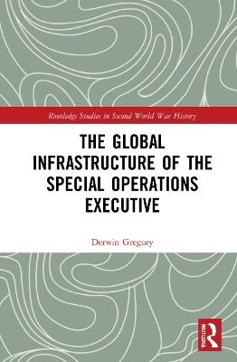 The Global Infrastructure of the Special Operations Executive - Derwin Gregory