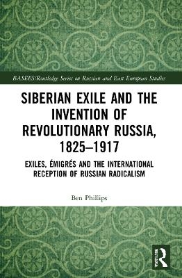 Siberian Exile and the Invention of Revolutionary Russia, 1825–1917 - Ben Phillips