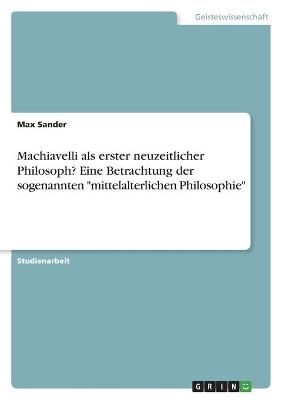 Machiavelli als erster neuzeitlicher Philosoph? Eine Betrachtung der sogenannten "mittelalterlichen Philosophie" - Max Sander