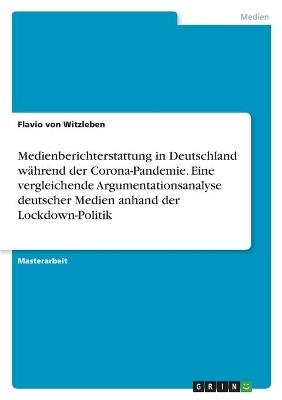 Medienberichterstattung in Deutschland wÃ¤hrend der Corona-Pandemie. Eine vergleichende Argumentationsanalyse deutscher Medien anhand der Lockdown-Politik - Flavio von Witzleben