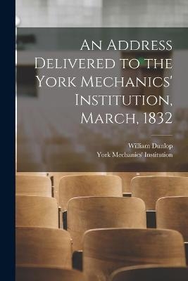 An Address Delivered to the York Mechanics' Institution, March, 1832 - William 1792-1848 Dunlop