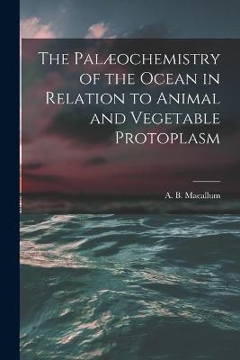 The Palæochemistry of the Ocean in Relation to Animal and Vegetable Protoplasm [microform] - 