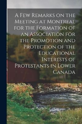 A Few Remarks on the Meeting at Montreal for the Formation of an Association for the Promotion and Protection of the Educational Interests of Protestants in Lower Canada -  Anonymous