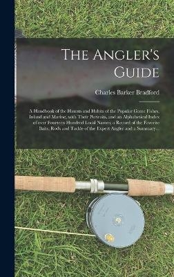 The Angler's Guide; a Handbook of the Haunts and Habits of the Popular Game Fishes, Inland and Marine, With Their Portraits, and an Alphabetical Index of Over Fourteen Hundred Local Names; a Record of the Favorite Baits, Rods and Tackle of the Expert... - Charles Barker 1862-1917 Bradford