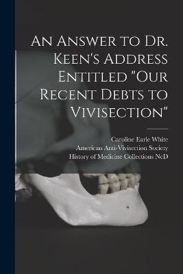 An Answer to Dr. Keen's Address Entitled "Our Recent Debts to Vivisection" - Caroline Earle 1833-1916 White