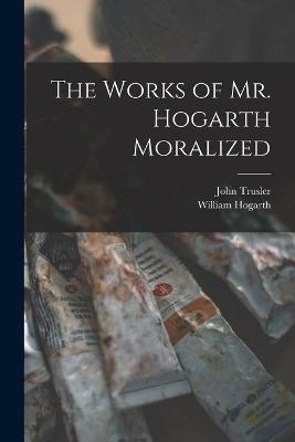 The Works of Mr. Hogarth Moralized - John 1735-1820 Trusler, William 1697-1764 Hogarth