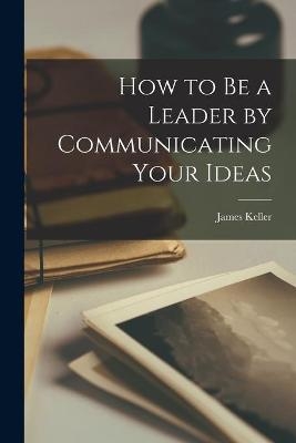 How to Be a Leader by Communicating Your Ideas - James 1900-1977 Keller