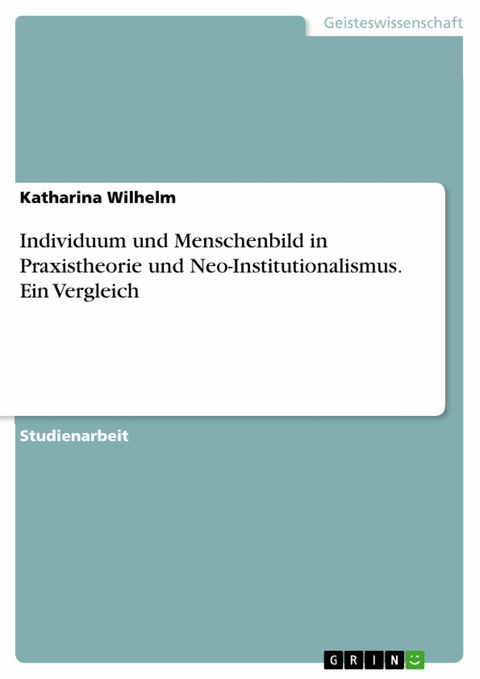 Individuum und Menschenbild in Praxistheorie und Neo-Institutionalismus. Ein Vergleich - Katharina Wilhelm