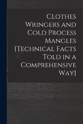 Clothes Wringers and Cold Process Mangles [technical Facts Told in a Comprehensive Way] -  Anonymous