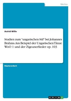 Studien zum "ungarischen Stil" bei Johannes Brahms. Am Beispiel der Ungarischen TÃ¤nze WoO 1 und der Zigeunerlieder op. 103 - Astrid Wille