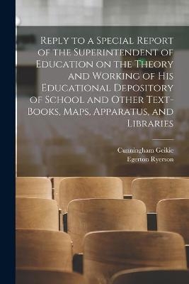 Reply to a Special Report of the Superintendent of Education on the Theory and Working of His Educational Depository of School and Other Text-books, Maps, Apparatus, and Libraries [microform] - Cunningham 1824-1906 Geikie, Egerton 1803-1882 Ryerson