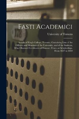 Fasti Academici; Annals of King's College, Toronto, Containing Lists of the Officers and Members of the University, and of the Students, Who Obtained Certificates of Honour, Prizes, or Scholarships. From 1827 to 1849 - 