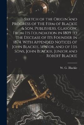 Sketch of the Origin and Progress of the Firm of Blackie & Son, Publishers, Glasgow, From Its Foundation in 1809 to the Decease of Its Founder in 1874. With Appended Notices of John Blackie, Senior, and of His Sons, John Blackie, Junior and Robert Blackie - 