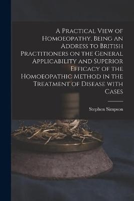 A Practical View of Homoeopathy, Being an Address to British Practitioners on the General Applicability and Superior Efficacy of the Homoeopathic Method in the Treatment of Disease With Cases - Stephen Simpson