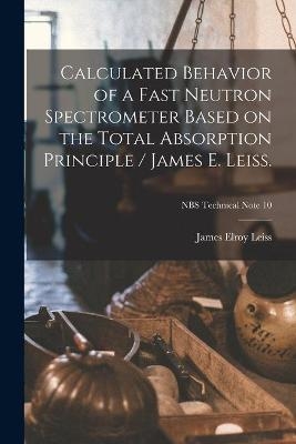 Calculated Behavior of a Fast Neutron Spectrometer Based on the Total Absorption Principle / James E. Leiss.; NBS Technical Note 10 - James Elroy 1924- Leiss