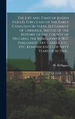 The Life and Times of Joseph Gould. Struggles of the Early Canadian Settlers, Settlement of Uxbridge, Sketch of the History of the County of Ontario, the Rebellion of 1837, Parliamentary Career, Etc., Etc. Reminiscences of Sixty Years of Active... - 