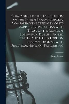 Companion to the Last Edition of the British Pharmacopoeia, Comparing the Strength of Its Various Preparations With Those of the London, Edinburgh, Dublin, United States, and Other Foreign Pharmacopoeias, With Practical Hints on Prescribing - Peter Squire