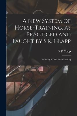 A New System of Horse-training, as Practiced and Taught by S.R. Clapp; Including a Treatise on Shoeing - 