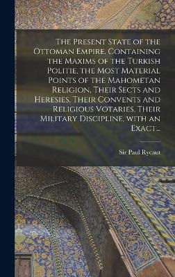 The Present State of the Ottoman Empire. Containing the Maxims of the Turkish Politie, the Most Material Points of the Mahometan Religion, Their Sects and Heresies, Their Convents and Religious Votaries, Their Military Discipline, With an Exact... - 