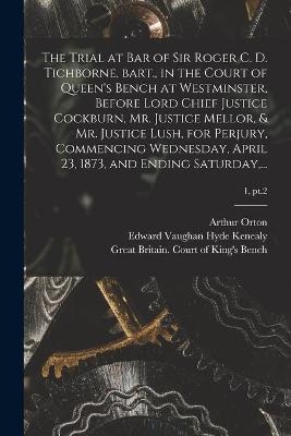 The Trial at Bar of Sir Roger C. D. Tichborne, Bart., in the Court of Queen's Bench at Westminster, Before Lord Chief Justice Cockburn, Mr. Justice Mellor, & Mr. Justice Lush, for Perjury, Commencing Wednesday, April 23, 1873, and Ending Saturday, ...; 1, pt.2 - 