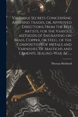 Valuable Secrets Concerning Arts and Trades, or, Approved Directions From the Best Artists, for the Various Methods of Engraving on Brass, Copper, or Steel, of the Composition of Metals and Varnishes, of Mastichs and Cements, Sealing-wax, &c. .. - Thomas 1758-1808 Hubbard