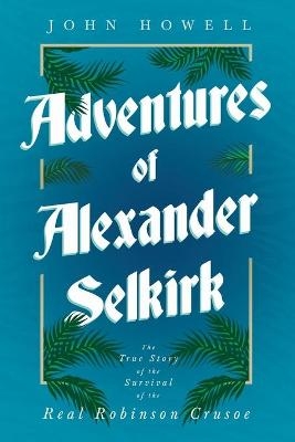Adventures of Alexander Selkirk - The True Story of the Survival of the Real Robinson Crusoe - John Howell