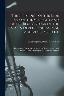 The Influence of the Blue Ray of the Sunlight and of the Blue Colour of the Sky, in Developing Animal and Vegetable Life; in Arresting Disease, and in Restoring Health in Acute and Chronic Disorders to Human and Domestic Animals - 