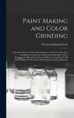 Paint Making and Color Grinding; a Practical Treatise for Paint Manufacturers and Factory Managers, Including Comprehensive Information Regarding Factory Arrangement; Pigments; Vehicles and Thinners; Liquid and Cold Water Paints as Well as Practical... - Charles Ludwig 1849- Uebele