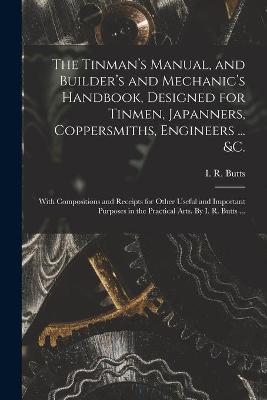 The Tinman's Manual, and Builder's and Mechanic's Handbook, designed for Tinmen, Japanners, Coppersmiths, Engineers ... &c.; With Compositions and Receipts for Other Useful and Important Purposes in the Practical Arts. By I. R. Butts ... - 