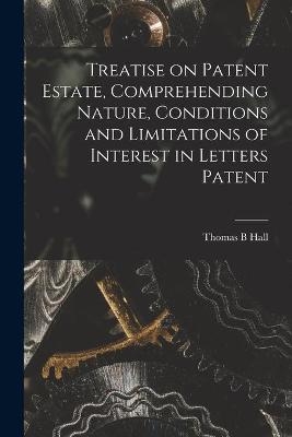 Treatise on Patent Estate, Comprehending Nature, Conditions and Limitations of Interest in Letters Patent - Thomas B Hall