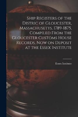 Ship Registers of the Distric of Gloucester, Massachusetts, 1789-1875, Compiled From the Gloucester Customs House Records, Now on Deposit at the Essex Institute - 