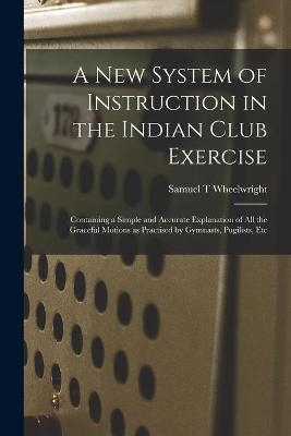 A New System of Instruction in the Indian Club Exercise [microform] - Samuel T Wheelwright