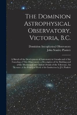 The Dominion Astrophysical Observatory, Victoria, B.C.; a Sketch of the Development of Astronomy in Canada and of the Founding of This Observatory. a Description of the Building and of the Mechanical and Optical Details of the Telescope. An Account Of... - John Stanley Plaskett