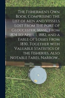 The Fishermen's Own Book, Comprising the List of Men and Vessels Lost From the Port of Gloucester, Mass., From 1874 to April 1, 1882, and a Table of Losses From 1830, Together With Valuable Statistics of the Fisheries, Also Notable Fares, Narrow... -  Anonymous