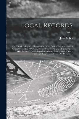 Local Records; or, Historical Register of Remarkable Events, Which Have Occurred in Northumberland and Durham, Newcastle Upon Tyne, and Berwick Upon Tweed, From the Earliest Period of Authentic Record, to the Present Time; With Biographical Notices. Of...; - 