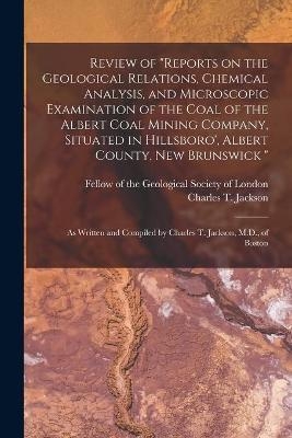 Review of Reports on the Geological Relations, Chemical Analysis, and Microscopic Examination of the Coal of the Albert Coal Mining Company, Situated in Hillsboro', Albert County, New Brunswick [microform] - 