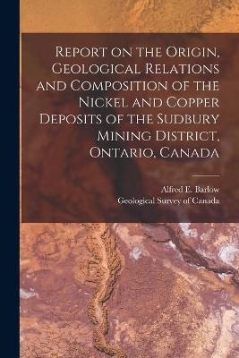 Report on the Origin, Geological Relations and Composition of the Nickel and Copper Deposits of the Sudbury Mining District, Ontario, Canada [microform] - 