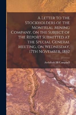 A Letter to the Stockholders of the Montreal Mining Company, on the Subject of the Report Submitted at the Special General Meeting, on Wednesday, 17th November, 1852 [microform] - Archibald H Campbell