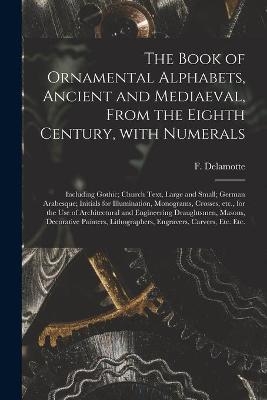 The Book of Ornamental Alphabets, Ancient and Mediaeval, From the Eighth Century, With Numerals; Including Gothic; Church Text, Large and Small; German Arabesque; Initials for Illumination, Monograms, Crosses, Etc., for the Use of Architectural And... - 