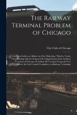 The Railway Terminal Problem of Chicago; a Series of Addresses Before the City Club, June Third to Tenth, 1913, Dealing With the Proposed Re-organization of the Railway Terminals of Chicago, Including All Terminal Proposals Now Before the City Council... - 